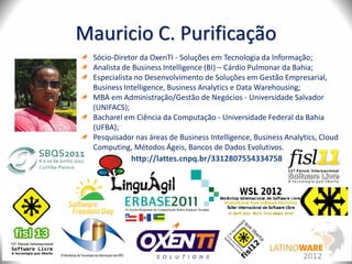 Mauricio C. Purificação
Sócio-Diretor da OxenTI - Soluções em Tecnologia da Informação;
Analista de Business Intelligence (BI) – Cárdio Pulmonar da Bahia;
Especialista no Desenvolvimento de Soluções em Gestão Empresarial,
Business Intelligence, Business Analytics e Data Warehousing;
MBA em Administração/Gestão de Negócios - Universidade Salvador
(UNIFACS);
Bacharel em Ciência da Computação - Universidade Federal da Bahia
(UFBA);
Pesquisador nas áreas de Business Intelligence, Business Analytics, Cloud
Computing, Métodos Ágeis, Bancos de Dados Evolutivos.
http://lattes.cnpq.br/3312807554334758
 