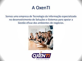 A OxenTI
Somos uma empresa de Tecnologia da Informação especializada
no desenvolvimento de Soluções e Sistemas para apoiar a
Gestão eficaz dos ambientes de negócios.
 