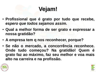 Vejam!Vejam!
● Profissional que é grato por tudo que recebe,
espero que todos sejamos assim.
● Qual a melhor forma de ser grato e expressar a
nossa gratidão?
● A empresa tem q nos reconhecer, porque?
● Se não o mercado, a concorrência reconhece.
Onde tudo começou? Na gratidão! Quem é
grato faz ao máximo, faz seu melhor e voa mais
alto na carreira e na profissão.
 