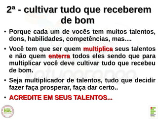 2ª - cultivar tudo que receberem2ª - cultivar tudo que receberem
de bomde bom
● Porque cada um de vocês tem muitos talentos,
dons, habilidades, competências, mas....
● Você tem que ser quem multiplicamultiplica seus talentos
e não quem enterraenterra todos eles sendo que para
multiplicar você deve cultivar tudo que recebeu
de bom.
● Seja multiplicador de talentos, tudo que decidir
fazer faça prosperar, faça dar certo..
●
ACREDITE EM SEUS TALENTOS...ACREDITE EM SEUS TALENTOS...
 
