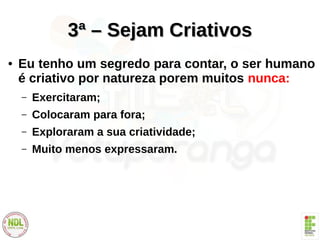 3ª – Sejam Criativos3ª – Sejam Criativos
● Eu tenho um segredo para contar, o ser humano
é criativo por natureza porem muitos nunca:
– Exercitaram;
– Colocaram para fora;
– Exploraram a sua criatividade;
– Muito menos expressaram.
 