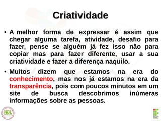 CriatividadeCriatividade
● A melhor forma de expressar é assim que
chegar alguma tarefa, atividade, desafio para
fazer, pense se alguém já fez isso não para
copiar mas para fazer diferente, usar a sua
criatividade e fazer a diferença naquilo.
● Muitos dizem que estamos na era do
conhecimento, mas nos já estamos na era da
transparência, pois com poucos minutos em um
site de busca descobrimos inúmeras
informações sobre as pessoas.
 