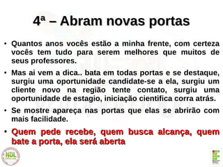 4ª – Abram novas portas4ª – Abram novas portas
● Quantos anos vocês estão a minha frente, com certeza
vocês tem tudo para serem melhores que muitos de
seus professores.
● Mas ai vem a dica.. bata em todas portas e se destaque,
surgiu uma oportunidade candidate-se a ela, surgiu um
cliente novo na região tente contato, surgiu uma
oportunidade de estagio, iniciação cientifica corra atrás.
● Se mostre apareça nas portas que elas se abrirão com
mais facilidade.
●
Quem pede recebe, quem busca alcança, quemQuem pede recebe, quem busca alcança, quem
bate a porta, ela será abertabate a porta, ela será aberta
 
