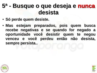 5ª - Busque o que deseja e5ª - Busque o que deseja e nuncanunca
desistadesista
● Só perde quem desiste.
● Mas estejam preparados, pois quem busca
recebe negativas e se quando for negado a
oportunidade você desistir quem te negou
venceu e você perdeu então não desista,
sempre persista..
 