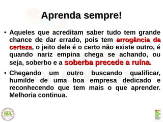 Aprenda sempre!Aprenda sempre!
● Aqueles que acreditam saber tudo tem grande
chance de dar errado, pois tem arrogância daarrogância da
certezacerteza, o jeito dele é o certo não existe outro, é
quando nariz empina chega se achando, ou
seja, soberbo e a soberba precede a ruínasoberba precede a ruína.
● Chegando um outro buscando qualificar,
humilde de uma boa empresa dedicado e
reconhecendo que tem mais o que aprender.
Melhoria continua.
 