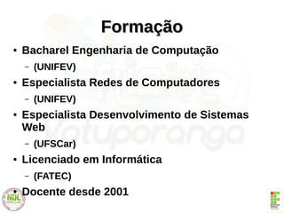 FormaçãoFormação
● Bacharel Engenharia de Computação
– (UNIFEV)
● Especialista Redes de Computadores
– (UNIFEV)
● Especialista Desenvolvimento de Sistemas
Web
– (UFSCar)
● Licenciado em Informática
– (FATEC)
● Docente desde 2001
 