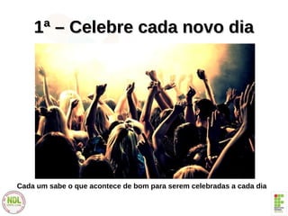 1ª – Celebre cada novo dia1ª – Celebre cada novo dia
Cada um sabe o que acontece de bom para serem celebradas a cada dia
 