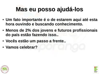 Mas eu posso ajudá-losMas eu posso ajudá-los
● Um fato importante é o de estarem aqui até esta
hora ouvindo e buscando conhecimento.
● Menos de 2% dos jovens e futuros profissionais
do país estão fazendo isso..
● Vocês estão um passo a frente..
● Vamos celebrar?
 