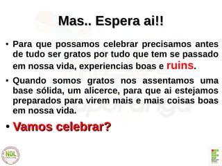 Mas.. Espera ai!!Mas.. Espera ai!!
● Para que possamos celebrar precisamos antes
de tudo ser gratos por tudo que tem se passado
em nossa vida, experiencias boas e ruins.
● Quando somos gratos nos assentamos uma
base sólida, um alicerce, para que ai estejamos
preparados para virem mais e mais coisas boas
em nossa vida.
●
Vamos celebrar?Vamos celebrar?
 