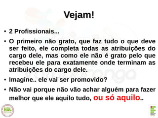 Vejam!Vejam!
● 2 Profissionais...
● O primeiro não grato, que faz tudo o que deve
ser feito, ele completa todas as atribuições do
cargo dele, mas como ele não é grato pelo que
recebeu ele para exatamente onde terminam as
atribuições do cargo dele.
● Imagine.. ele vai ser promovido?
● Não vai porque não vão achar alguém para fazer
melhor que ele aquilo tudo, ou só aquilo..
 