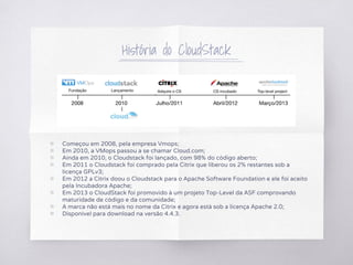 História do CloudStack
▧ Começou em 2008, pela empresa Vmops;
▧ Em 2010, a VMops passou a se chamar Cloud.com;
▧ Ainda em 2010, o Cloudstack foi lançado, com 98% do código aberto;
▧ Em 2011 o Cloudstack foi comprado pela Citrix que liberou os 2% restantes sob a
licença GPLv3;
▧ Em 2012 a Citrix doou o Cloudstack para o Apache Software Foundation e ele foi aceito
pela Incubadora Apache;
▧ Em 2013 o CloudStack foi promovido à um projeto Top-Level da ASF comprovando
maturidade de código e da comunidade;
▧ A marca não está mais no nome da Citrix e agora está sob a licença Apache 2.0;
▧ Disponível para download na versão 4.4.3.
 