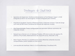 Destaques do CloudStack
▧ Agnóstico de Hypervisor: XenServer (diretamente via Pool Master), Hyper-V, KVM
(integrado ao libvirt via cloud agent), Vmware (integrado pelo vCenter);
▧ Arquitetura escalável: Suporta milhares de hosts e máquinas virtuais (* Case da Zynga
com mais de 50K hosts e centenas de milhares de máquinas virtuais);
▧ Alta Disponibilidade: Possui configurações que permitem failover automatico de
máquinas virtuais;
▧ Network-as-a-Service: L2, L3, Gateway Privados, VPN site-to-site e de usuário, IPs
públicos, IPs privados, Balanceamento de carga (HA-proxy, Netscaler e F5);
▧ Multi-Tenant: Permite a co-existência de contas diferentes utilizando recursos
compartilhados, porém isolados um dos outros;
▧ Livre escolha de interfaces: Web UI, CLI (CloudMonkey), CloudStack API;
 