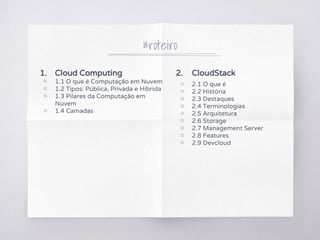 1. Cloud Computing
▧ 1.1 O que é Computação em Nuvem
▧ 1.2 Tipos: Pública, Privada e Híbrida
▧ 1.3 Pilares da Computação em
Nuvem
▧ 1.4 Camadas
#roteiro
2. CloudStack
▧ 2.1 O que é
▧ 2.2 História
▧ 2.3 Destaques
▧ 2.4 Terminologias
▧ 2.5 Arquitetura
▧ 2.6 Storage
▧ 2.7 Management Server
▧ 2.8 Features
▧ 2.9 Devcloud
 