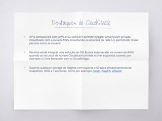 Destaques do CloudStack
▧ APIs compatíveis com AWS e S3: AWSAPI permite integrar uma nuvem privada
CloudStack com a nuvem AWS conectando os recursos de rede L3, permitindo rotear
pacotes entre as nuvens;
▧ Permite ainda integrar uma solução de GSLB para auto escalar na nuvem da AWS
quando os recursos da nuvem Cloudstack privada estiver esgotada, usando por
exemplo o Citrix Netscaler com o CloudBridge;
▧ Suporta qualquer storage de objetos com suporte a S3 para armazenamento de
Snapshots, ISOs e Templates, como por exemplo, Ceph, RiakCS, xRootd
 