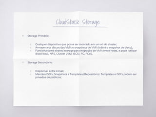 CloudStack Storage
▧ Storage Primário:
○ Qualquer dispositivo que possa ser montado em um nó do cluster;
○ Armazena os discos das VM's e snapshots de VM's (não é o snapshot de disco);
○ Funciona como shared storage para migração de VM's entre hosts, e pode utilizar
disco local, NFS, Cluster LVM, ISCSI, FC, FCoE.
▧ Storage Secundário:
○ Disponível entre zonas;
○ Mantém ISO's, Snapshots e Templates (Repositório). Templates e ISO's podem ser
privados ou públicos;
 