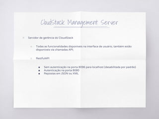 CloudStack Management Server
▧ Servidor de gerência do CloudStack
○ Todas as funcionalidades disponíveis na interface de usuário, também estão
disponíveis via chamadas API;
○ RestfulAPI
■ Sem autenticação na porta 8096 para localhost (desabilitada por padrão)
■ Autenticação na porta 8080
■ Repostas em JSON ou XML
 