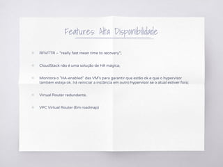 Features: Alta Disponibilidade
▧ RFMTTR – “really fast mean time to recovery”;
▧ CloudStack não é uma solução de HA mágica;
▧ Monitora o "HA-enabled" das VM's para garantir que estão ok e que o hypervisor
também esteja ok. Irá reiniciar a instância em outro hypervisor se o atual estiver fora;
▧ Virtual Router redundante.
▧ VPC Virtual Router (Em roadmap)
 