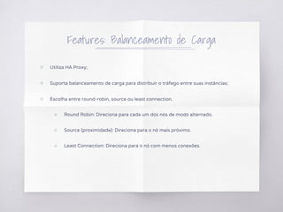 Features: Balanceamento de Carga
▧ Utiliza HA Proxy;
▧ Suporta balanceamento de carga para distribuir o tráfego entre suas instâncias;
▧ Escolha entre round-robin, source ou least connection.
○ Round Robin: Direciona para cada um dos nós de modo alternado.
○ Source (proximidade): Direciona para o nó mais próximo.
○ Least Connection: Direciona para o nó com menos conexões.
 