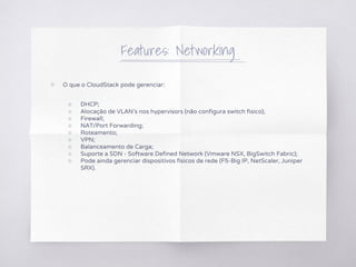 Features: Networking
▧ O que o CloudStack pode gerenciar:
○ DHCP;
○ Alocação de VLAN's nos hypervisors (não configura switch fisico);
○ Firewall;
○ NAT/Port Forwarding;
○ Roteamento;
○ VPN;
○ Balanceamento de Carga;
○ Suporte a SDN - Software Defined Network (Vmware NSX, BigSwitch Fabric);
○ Pode ainda gerenciar dispositivos físicos de rede (F5-Big IP, NetScaler, Juniper
SRX).
 
