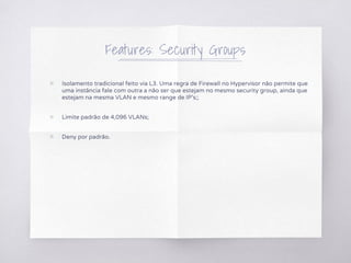 Features: Security Groups
▧ Isolamento tradicional feito via L3. Uma regra de Firewall no Hypervisor não permite que
uma instância fale com outra a não ser que estejam no mesmo security group, ainda que
estejam na mesma VLAN e mesmo range de IP's;;
▧ Limite padrão de 4,096 VLANs;
▧ Deny por padrão.
 