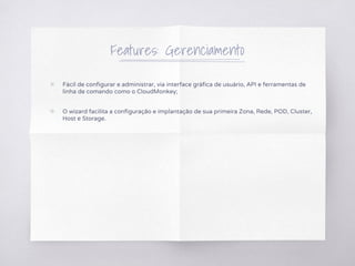 Features: Gerenciamento
▧ Fácil de configurar e administrar, via interface gráfica de usuário, API e ferramentas de
linha de comando como o CloudMonkey;
▧ O wizard facilita a configuração e implantação de sua primeira Zona, Rede, POD, Cluster,
Host e Storage.
 