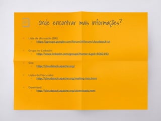 Onde encontrar mais informações?
▧ Lista de discussão (BR):
○ https://groups.google.com/forum/#!forum/cloudstack-br
▧ Grupo no Linkedin:
○ http://www.linkedin.com/groups?home=&gid=5062193
▧ Site:
○ http://cloudstack.apache.org/
▧ Listas de Discussão:
○ http://cloudstack.apache.org/mailing-lists.html
▧ Download:
○ http://cloudstack.apache.org/downloads.html
 