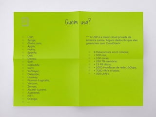 Quem usa?
▧ USP;
▧ Zynga;
▧ Globo.com;
▧ Apple;
▧ Nokia;
▧ Spotify;
▧ Dell;
▧ Disney;
▧ SAP;
▧ GoDaddy;
▧ Cern;
▧ Softlayer;
▧ Datapipe;
▧ Huawey;
▧ Promon Logicalis;
▧ Verizon;
▧ Zenoss;
▧ Alcatel-Lucent;
▧ Autodesk;
▧ NTT;
▧ Orange;
▧ ...
*** A USP é a maior cloud privada da
América Latina. Alguns dados do que eles
gerenciam com CloudStack:
▧ 6 Datacenters em 6 cidades;
▧ + 500 nós;
▧ + 10K cores;
▧ + 250 TB memória;
▧ + 15 PB disco;
▧ + 2000 interfaces de rede 10Gbps;
▧ + 7000 VM’s criadas;
▧ + 300 LAN’s;
 