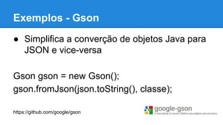● Simplifica a converção de objetos Java para
JSON e vice-versa
Gson gson = new Gson();
gson.fromJson(json.toString(), classe);
https://github.com/google/gson
Exemplos - Gson
 