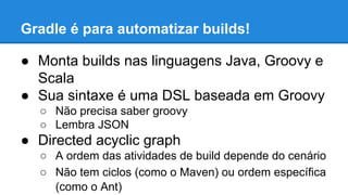 Gradle é para automatizar builds!
● Monta builds nas linguagens Java, Groovy e
Scala
● Sua sintaxe é uma DSL baseada em Groovy
○ Não precisa saber groovy
○ Lembra JSON
● Directed acyclic graph
○ A ordem das atividades de build depende do cenário
○ Não tem ciclos (como o Maven) ou ordem específica
(como o Ant)
 