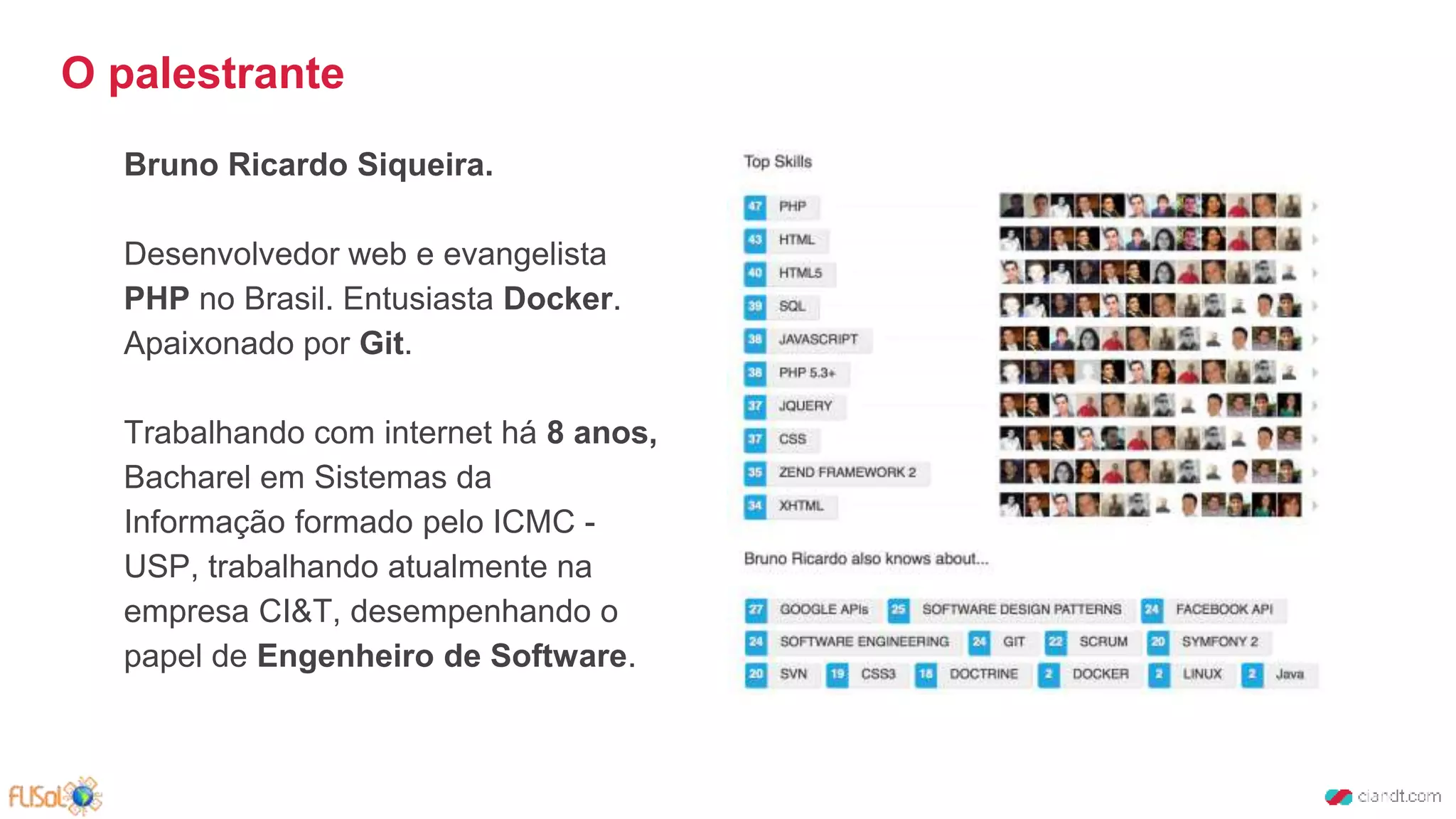 Bruno Ricardo Siqueira.
Desenvolvedor web e evangelista
PHP no Brasil. Entusiasta Docker.
Apaixonado por Git.
Trabalhando com internet há 8 anos,
Bacharel em Sistemas da
Informação formado pelo ICMC -
USP, trabalhando atualmente na
empresa CI&T, desempenhando o
papel de Engenheiro de Software.
O palestrante
 