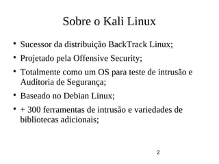 2
Sobre o Kali Linux

Sucessor da distribuição BackTrack Linux;

Projetado pela Offensive Security;

Totalmente como um OS para teste de intrusão e
Auditoria de Segurança;

Baseado no Debian Linux;

+ 300 ferramentas de intrusão e variedades de
bibliotecas adicionais;
 