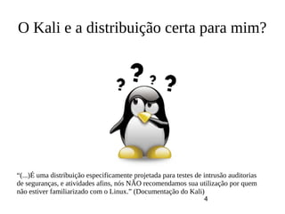 4
O Kali e a distribuição certa para mim?
“(...)É uma distribuição especificamente projetada para testes de intrusão auditorias
de seguranças, e atividades afins, nós NÃO recomendamos sua utilização por quem
não estiver familiarizado com o Linux.” (Documentação do Kali)
 