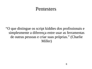 6
Pentesters
“O que distingue os script kiddies dos profissionais e
simplesmente a diferença entre usar as ferramentas
de outras pessoas e criar suas próprias.” (Charlie
Miller)
 