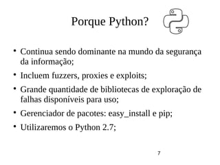 7
Porque Python?

Continua sendo dominante na mundo da segurança
da informação;

Incluem fuzzers, proxies e exploits;

Grande quantidade de bibliotecas de exploração de
falhas disponíveis para uso;

Gerenciador de pacotes: easy_install e pip;

Utilizaremos o Python 2.7;
 