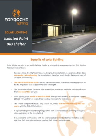 Benefits of solar lighting
Solar lighting permits to get public lighting thanks to photovoltaic energy production. This lighting
has several advantages:
- Compared to a streetlight connected to the grid, the installation of a solar streetlight does
not require civil engineering, the installation is therefore much simpler, faster and most of
all viable economically.
- The electricity bill drops to 0€ - System 100% autonomous. The only solar energy produced
by the PV panel is used to power the solar streetlight.
- The installation of ten Fonroche solar streetlights permits to avoid the emission of more
than one ton of CO2 per year.
- Solar lighting poses no risk of electrical shock. The system is working in continuous current
(24VDC TBT), so there is no electrical handling necessary for installation.
- The several components have a long service life, with a first maintenance only after ten
years, with the shift of the battery.
- It is possible to perform all the lighting profiles with a solar streetlight (dimming during the
night, extinction of the streetlight…).
- It is possible to communicate with the solar streetlights in order to know remotely and in
real time their operating state and monitor their impact on the project.
SOLAR LIGHTING
Isolated Point
Bus shelter
 