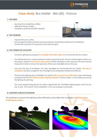 Case study: Bus shelter - Brix (50) - France
1/ THE NEED
- Securing of an isolated bus shelter
- Lighting of the bus shelter
- Compliance with the EN13201 standard
2/ THE PROBLEM
- Improve the user’s safety.
- Smart programming to avoid the luminous pollution and provide comfort to the inhabitants.
- Prevent the constraint of connection to the electrical grid
3/ THE FONROCHE SOLUTION
- Fonroche Lighting has proposed 1 Smartlight Power365 single arm to illuminate the bus shelter.
- The offered product is sized according to values measured by the nearest meteorological stations to
the project, based on the last ten years period. All the calculation is then based on the worst period
measured in order to ensure the operation of the solar streetlight all over the year.
- From the first day of installation, the solar streetlight has illuminated the bus shelter. One day of
installation has been enough for the streetlight to be completely installed and efficient.
- The Fonroche Lighting solar streetlights are sized to offer an autonomy of 365 days a year while being
compliant with the EN 13201 European lighting standard. The bus shelter is now totally secured by
the lighting all year long.
- The smart programming permits to reduce significantly the streetlight lighting power once the bus
tour is over. The comfort of the inhabitants in the surroundings is preserved.
4/ LIGHTING SURFACE DIAGRAM
3D modelling to represent the lighting surface offered by a Smartlight solar streetlight: a lighting surface
of 300 square meters:
 