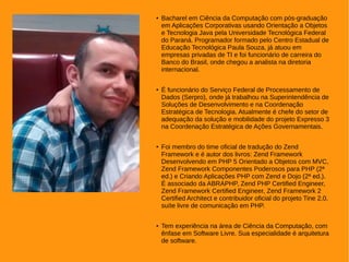 ● Bacharel em Ciência da Computação com pós-graduação
em Aplicações Corporativas usando Orientação a Objetos
e Tecnologia Java pela Universidade Tecnológica Federal
do Paraná. Programador formado pelo Centro Estadual de
Educação Tecnológica Paula Souza, já atuou em
empresas privadas de TI e foi funcionário de carreira do
Banco do Brasil, onde chegou a analista na diretoria
internacional.
● É funcionário do Serviço Federal de Processamento de
Dados (Serpro), onde já trabalhou na Superintendência de
Soluções de Desenvolvimento e na Coordenação
Estratégica de Tecnologia. Atualmente é chefe do setor de
adequação da solução e mobilidade do projeto Expresso 3
na Coordenação Estratégica de Ações Governamentais.
● Foi membro do time oficial de tradução do Zend
Framework e é autor dos livros: Zend Framework
Desenvolvendo em PHP 5 Orientado a Objetos com MVC,
Zend Framework Componentes Poderosos para PHP (2ª
ed.) e Criando Aplicações PHP com Zend e Dojo (2ª ed.).
É associado da ABRAPHP, Zend PHP Certified Engineer,
Zend Framework Certified Engineer, Zend Framework 2
Certified Architect e contribuidor oficial do projeto Tine 2.0,
suíte livre de comunicação em PHP.
● Tem experiência na área de Ciência da Computação, com
ênfase em Software Livre. Sua especialidade é arquitetura
de software.
 