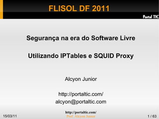 http://portaltic.com/
Prof. Alcyon Junior15/03/11 1 / 63
FLISOL DF 2011
Segurança na era do Software Livre
Utilizando IPTables e SQUID Proxy
Alcyon Junior
http://portaltic.com/
alcyon@portaltic.com
 