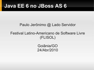 Java EE 6 no JBoss AS 6


       Paulo Jerônimo @ Lado Servidor

  Festival Latino-Americano de Software Livre
                   (FLISOL)

                 Goiânia/GO
                 24/Abr/2010
 