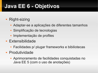 Java EE 6 - Objetivos

   Right-sizing
       Adaptar-se a aplicações de diferentes tamanhos
       Simplificação de tecnologias
       Implementação de profiles
   Extensibilidade
       Facilidades p/ plugar frameworks e bibiliotecas
   Produtividade
       Aprimoramento de facilidades conquistadas no
        Java EE 5 (com o uso de anotações)
 