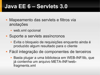 Java EE 6 – Servlets 3.0

   Mapeamento das servlets e filtros via
    anotações
       web.xml opcional
   Suporte a servlets assíncronos
       Evita o bloqueio de requisições enquanto ainda é
        produzido algum resultado para o cliente
   Fácil integração de componentes de terceiros
       Basta plugar a uma biblioteca em WEB-INF/lib, que
        já contenha um arquivo META-INF/web-
        fragments.xml
 