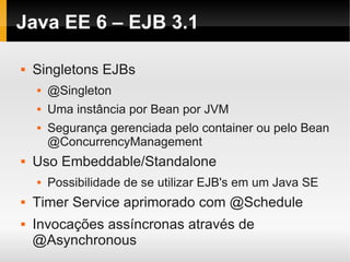Java EE 6 – EJB 3.1

   Singletons EJBs
       @Singleton
       Uma instância por Bean por JVM
       Segurança gerenciada pelo container ou pelo Bean
        @ConcurrencyManagement
   Uso Embeddable/Standalone
       Possibilidade de se utilizar EJB's em um Java SE
   Timer Service aprimorado com @Schedule
   Invocações assíncronas através de
    @Asynchronous
 