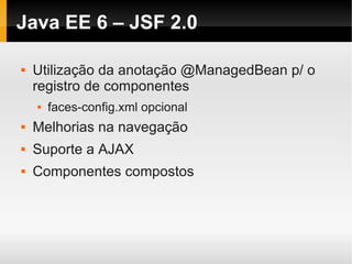 Java EE 6 – JSF 2.0

   Utilização da anotação @ManagedBean p/ o
    registro de componentes
       faces-config.xml opcional
   Melhorias na navegação
   Suporte a AJAX
   Componentes compostos
 