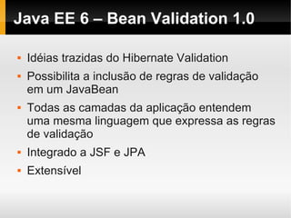 Java EE 6 – Bean Validation 1.0

   Idéias trazidas do Hibernate Validation
   Possibilita a inclusão de regras de validação
    em um JavaBean
   Todas as camadas da aplicação entendem
    uma mesma linguagem que expressa as regras
    de validação
   Integrado a JSF e JPA
   Extensível
 
