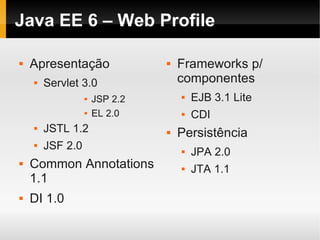 Java EE 6 – Web Profile

   Apresentação                   Frameworks p/
       Servlet 3.0                 componentes
                     JSP 2.2          EJB 3.1 Lite
                     EL 2.0           CDI
       JSTL 1.2                   Persistência
       JSF 2.0                        JPA 2.0
   Common Annotations                 JTA 1.1
    1.1
   DI 1.0
 