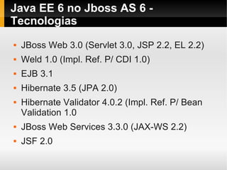 Java EE 6 no Jboss AS 6 -
Tecnologias
   JBoss Web 3.0 (Servlet 3.0, JSP 2.2, EL 2.2)
   Weld 1.0 (Impl. Ref. P/ CDI 1.0)
   EJB 3.1
   Hibernate 3.5 (JPA 2.0)
   Hibernate Validator 4.0.2 (Impl. Ref. P/ Bean
    Validation 1.0
   JBoss Web Services 3.3.0 (JAX-WS 2.2)
   JSF 2.0
 