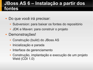 JBoss AS 6 – Instalação a partir dos
fontes
   Do que você irá precisar:
       Subversion: para baixar os fontes do repositório
       JDK e Maven: para construir o projeto
   Demonstrações!
       Construção (build) do JBoss AS
       Inicialização e parada
       Interface de gerenciamento
       Construção, implantação e execução de um projeto
        Weld (CDI 1.0)
 