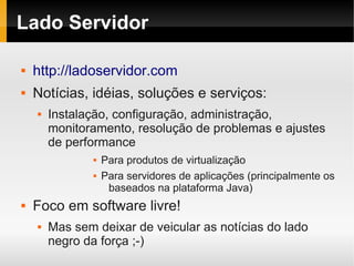Lado Servidor

   http://ladoservidor.com
   Notícias, idéias, soluções e serviços:
       Instalação, configuração, administração,
        monitoramento, resolução de problemas e ajustes
        de performance
                   Para produtos de virtualização
                   Para servidores de aplicações (principalmente os
                     baseados na plataforma Java)
   Foco em software livre!
       Mas sem deixar de veicular as notícias do lado
        negro da força ;-)
 