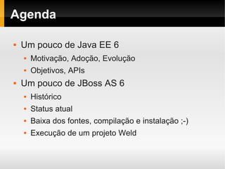 Agenda

   Um pouco de Java EE 6
       Motivação, Adoção, Evolução
       Objetivos, APIs
   Um pouco de JBoss AS 6
       Histórico
       Status atual
       Baixa dos fontes, compilação e instalação ;-)
       Execução de um projeto Weld
 