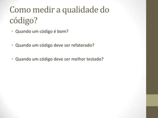 Como medir a qualidade do
código?
• Quando um código é bom?
• Quando um código deve ser refatorado?
• Quando um código deve ser melhor testado?
 